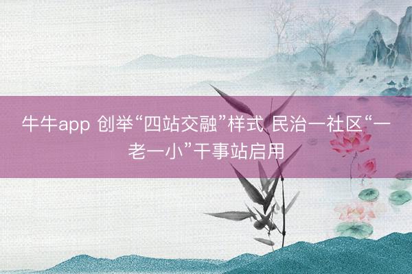 牛牛app 创举“四站交融”样式 民治一社区“一老一小”干事站启用