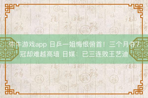 牛牛游戏app 日乒一姐悔恨俯首!三个月夺7冠却难越高墙 日媒:已三连败王艺迪
