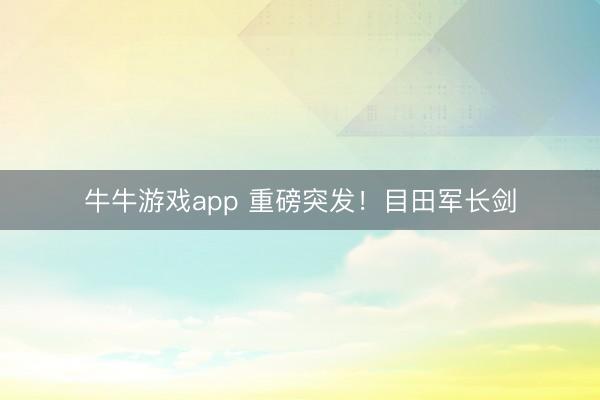 牛牛游戏app 重磅突发！目田军长剑