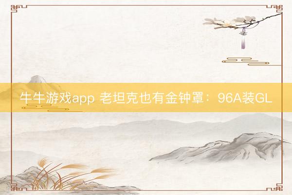 牛牛游戏app 老坦克也有金钟罩：96A装GL