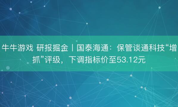 牛牛游戏 研报掘金丨国泰海通：保管谈通科技“增抓”评级，下调指标价至53.12元