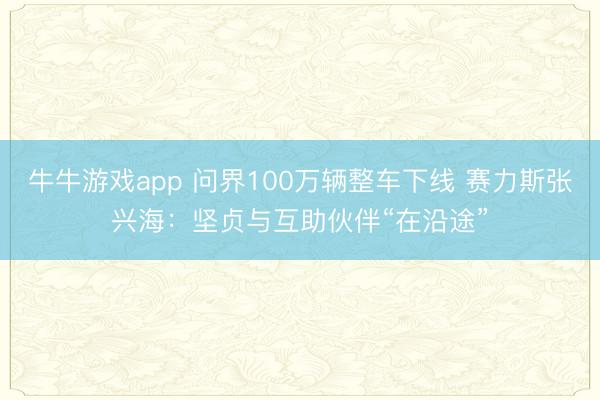 牛牛游戏app 问界100万辆整车下线 赛力斯张兴海:坚贞与互助伙伴“在沿途”