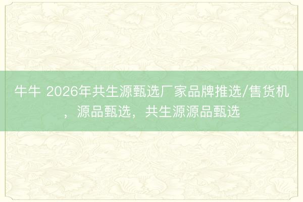 牛牛 2026年共生源甄选厂家品牌推选/售货机，源品甄选，共生源源品甄选