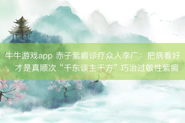 牛牛游戏app 赤子紫癜诊疗众人李广:把病看好,才是真顺次 “千东谈主千方” 巧治过敏性紫癜