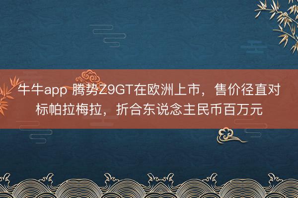 牛牛app 腾势Z9GT在欧洲上市，售价径直对标帕拉梅拉，折合东说念主民币百万元