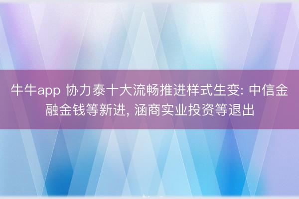 牛牛app 协力泰十大流畅推进样式生变: 中信金融金钱等新进, 涵商实业投资等退出