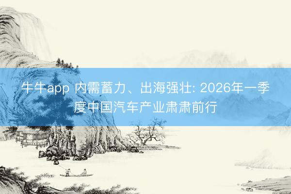 牛牛app 内需蓄力、出海强壮: 2026年一季度中国汽车产业肃肃前行