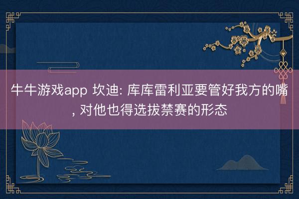 牛牛游戏app 坎迪: 库库雷利亚要管好我方的嘴， 对他也得选拔禁赛的形态