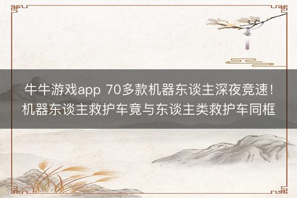 牛牛游戏app 70多款机器东谈主深夜竞速！机器东谈主救护车竟与东谈主类救护车同框