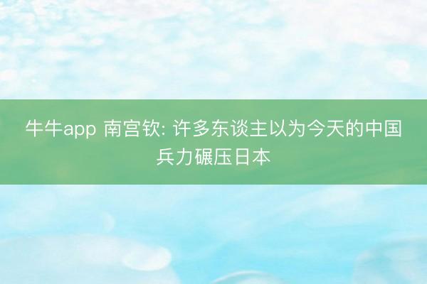 牛牛app 南宫钦: 许多东谈主以为今天的中国兵力碾压日本