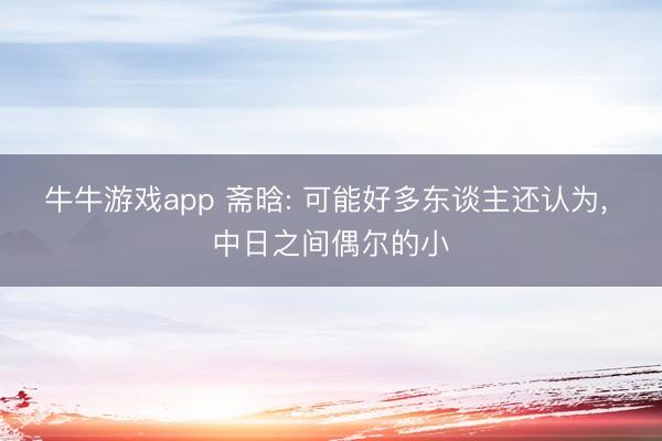牛牛游戏app 斋晗: 可能好多东谈主还认为， 中日之间偶尔的小