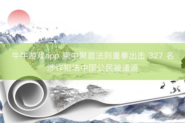 牛牛游戏app 柬中聚首法则重拳出击 327 名涉诈犯法中国公民被遣返