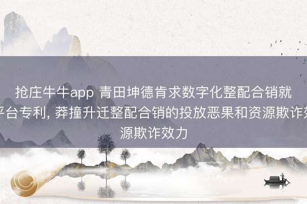 抢庄牛牛app 青田坤德肯求数字化整配合销就业平台专利， 莽撞升迁整配合销的投放恶果和资源欺诈效力