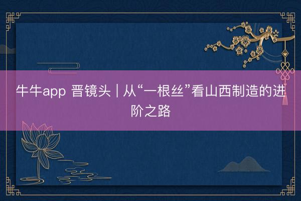牛牛app 晋镜头 | 从“一根丝”看山西制造的进阶之路