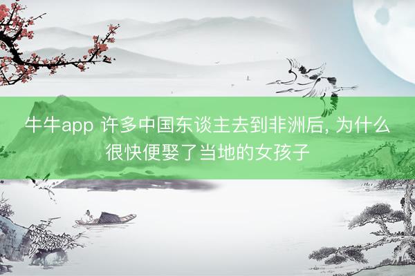 牛牛app 许多中国东谈主去到非洲后， 为什么很快便娶了当地的女孩子