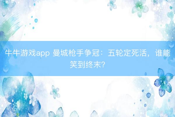牛牛游戏app 曼城枪手争冠：五轮定死活，谁能笑到终末？