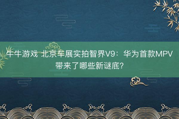 牛牛游戏 北京车展实拍智界V9：华为首款MPV带来了哪些新谜底？