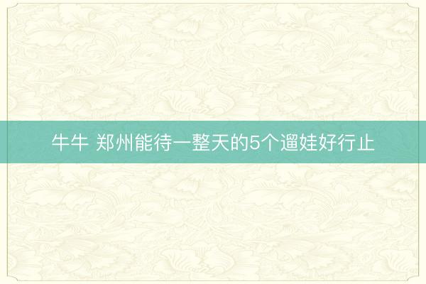 牛牛 郑州能待一整天的5个遛娃好行止
