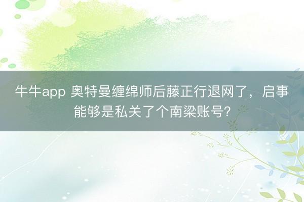 牛牛app 奥特曼缠绵师后藤正行退网了，启事能够是私关了个南梁账号？