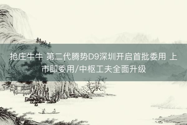 抢庄牛牛 第二代腾势D9深圳开启首批委用 上市即委用/中枢工夫全面升级
