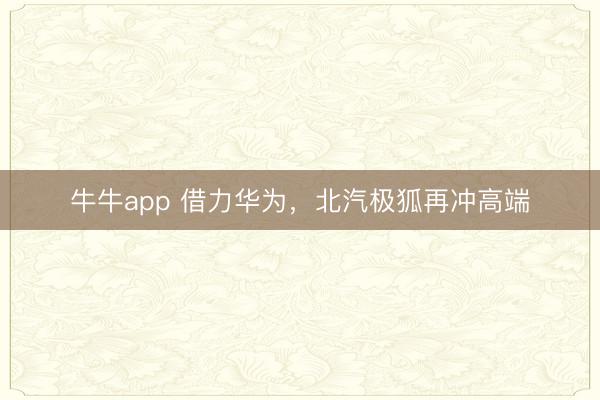 牛牛app 借力华为，北汽极狐再冲高端