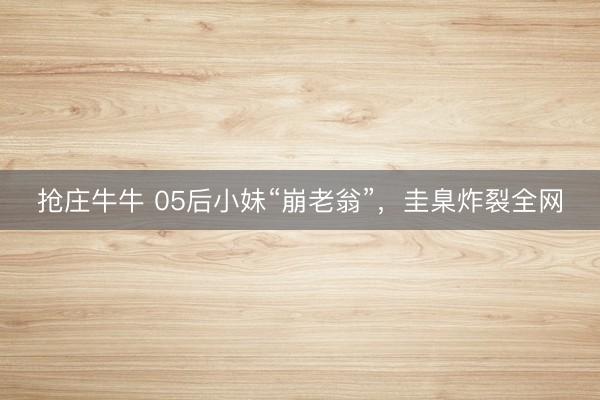 抢庄牛牛 05后小妹“崩老翁”，圭臬炸裂全网