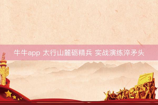 牛牛app 太行山麓砺精兵 实战演练淬矛头