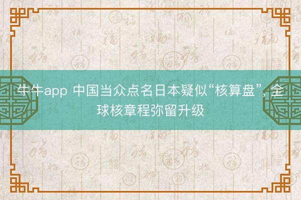 牛牛app 中国当众点名日本疑似“核算盘”， 全球核章程弥留升级