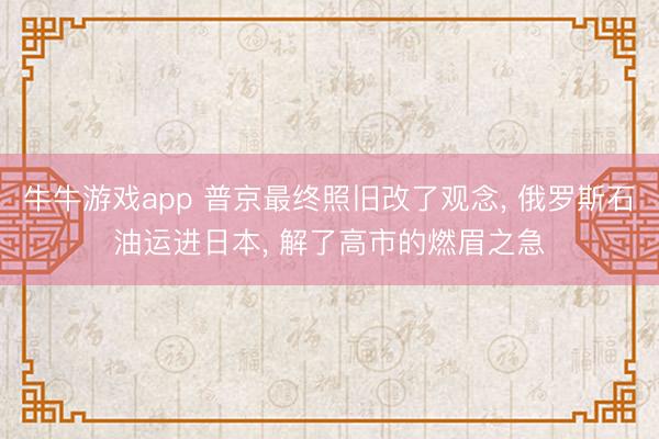 牛牛游戏app 普京最终照旧改了观念， 俄罗斯石油运进日本， 解了高市的燃眉之急