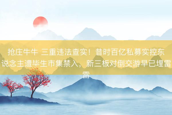 抢庄牛牛 三重违法查实！昔时百亿私募实控东说念主遭毕生市集禁入，新三板对倒交游早已埋雷