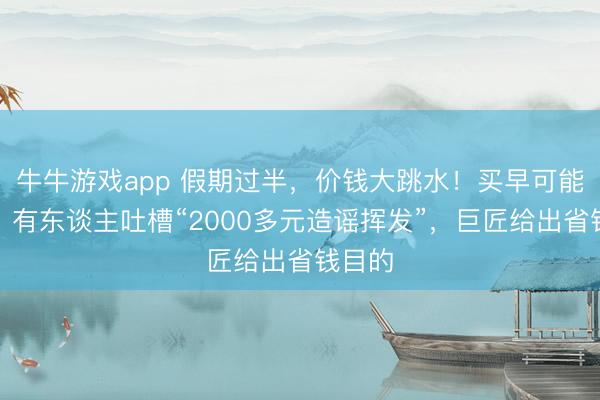 牛牛游戏app 假期过半，价钱大跳水！买早可能更贵，有东谈主吐槽“2000多元造谣挥发”，巨匠给出省钱目的