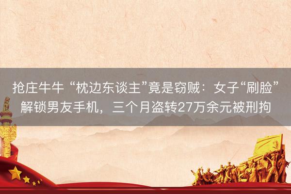 抢庄牛牛 “枕边东谈主”竟是窃贼：女子“刷脸”解锁男友手机，三个月盗转27万余元被刑拘