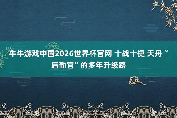 牛牛游戏中国2026世界杯官网 十战十捷 天舟“后勤官”的多年升级路