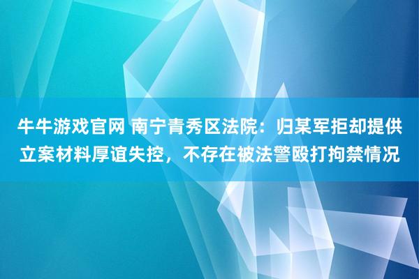 牛牛游戏官网 南宁青秀区法院：归某军拒却提供立案材料厚谊失控，不存在被法警殴打拘禁情况