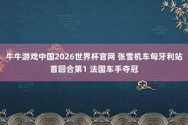 牛牛游戏中国2026世界杯官网 张雪机车匈牙利站首回合第1 法国车手夺冠