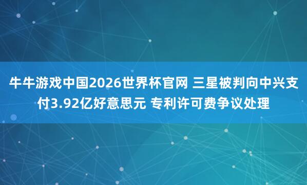 牛牛游戏中国2026世界杯官网 三星被判向中兴支付3.92亿好意思元 专利许可费争议处理