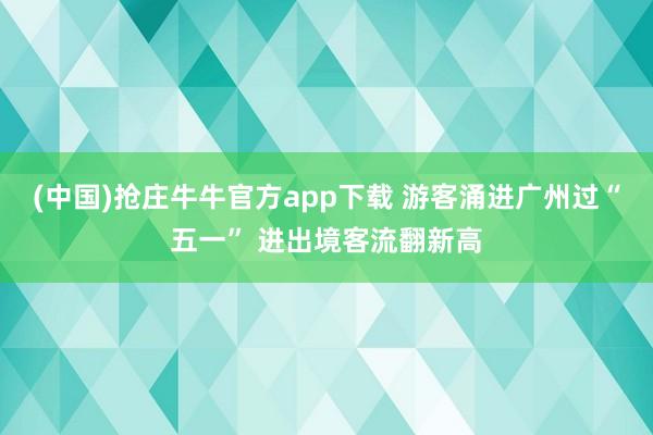 (中国)抢庄牛牛官方app下载 游客涌进广州过“五一” 进出境客流翻新高