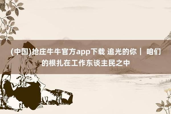(中国)抢庄牛牛官方app下载 追光的你| 咱们的根扎在工作东谈主民之中