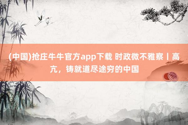 (中国)抢庄牛牛官方app下载 时政微不雅察丨高亢，铸就道尽途穷的中国