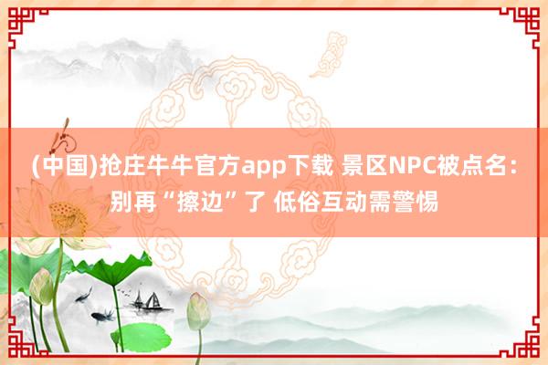 (中国)抢庄牛牛官方app下载 景区NPC被点名：别再“擦边”了 低俗互动需警惕
