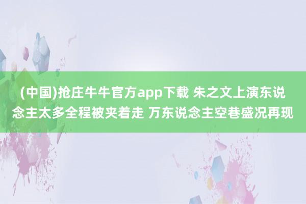 (中国)抢庄牛牛官方app下载 朱之文上演东说念主太多全程被夹着走 万东说念主空巷盛况再现
