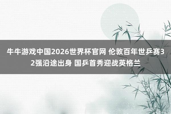 牛牛游戏中国2026世界杯官网 伦敦百年世乒赛32强沿途出身 国乒首秀迎战英格兰