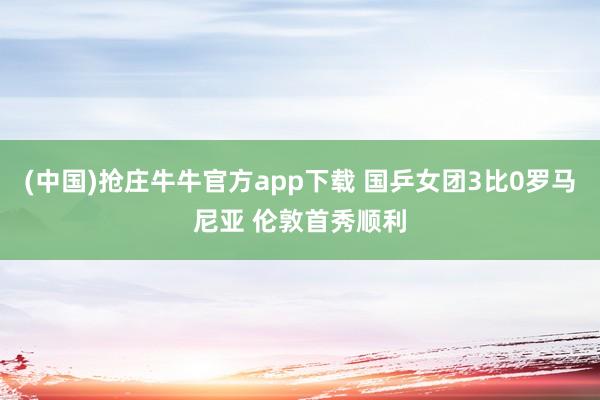 (中国)抢庄牛牛官方app下载 国乒女团3比0罗马尼亚 伦敦首秀顺利