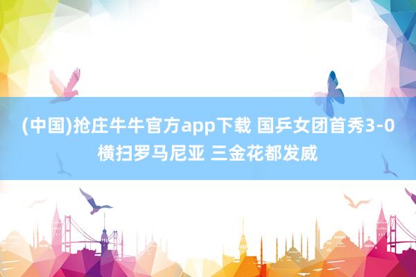 (中国)抢庄牛牛官方app下载 国乒女团首秀3-0横扫罗马尼亚 三金花都发威
