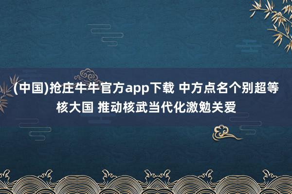 (中国)抢庄牛牛官方app下载 中方点名个别超等核大国 推动核武当代化激勉关爱