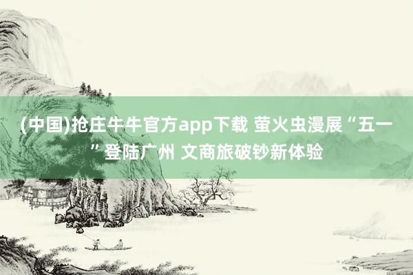 (中国)抢庄牛牛官方app下载 萤火虫漫展“五一”登陆广州 文商旅破钞新体验