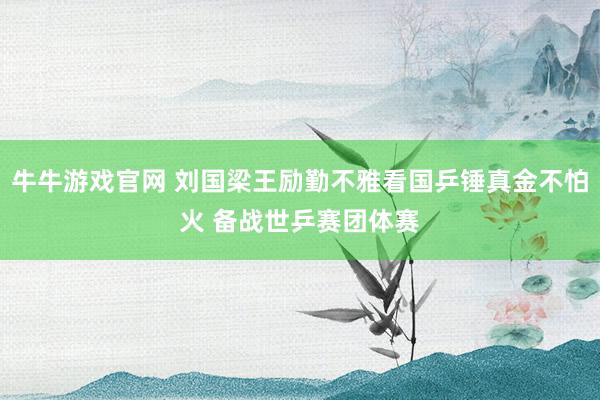 牛牛游戏官网 刘国梁王励勤不雅看国乒锤真金不怕火 备战世乒赛团体赛