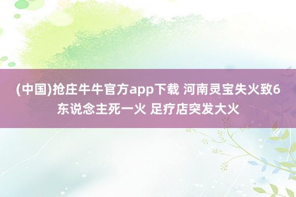 (中国)抢庄牛牛官方app下载 河南灵宝失火致6东说念主死一火 足疗店突发大火