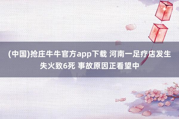 (中国)抢庄牛牛官方app下载 河南一足疗店发生失火致6死 事故原因正看望中