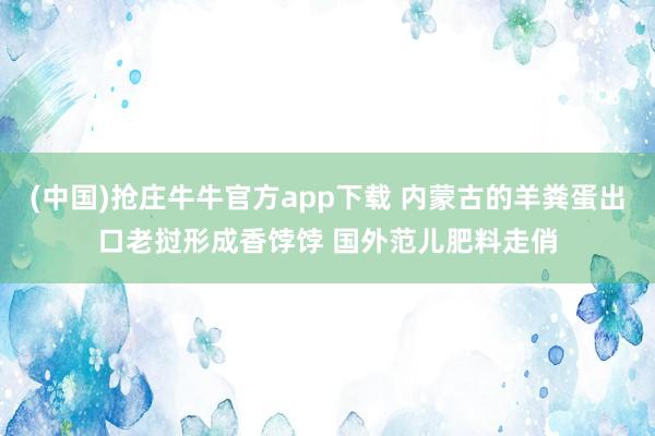 (中国)抢庄牛牛官方app下载 内蒙古的羊粪蛋出口老挝形成香饽饽 国外范儿肥料走俏